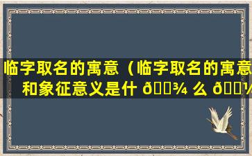 临字取名的寓意（临字取名的寓意和象征意义是什 🌾 么 🐼 ）